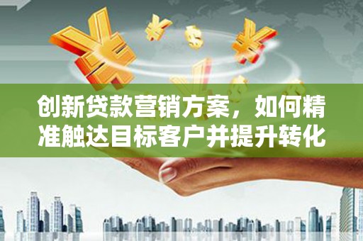 安福创新贷款营销方案，如何精准触达目标客户并提升转化率