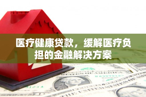 安福医疗健康贷款，缓解医疗负担的金融解决方案