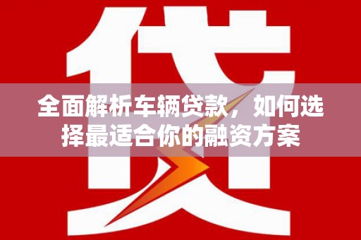 安福全面解析车辆贷款，如何选择最适合你的融资方案